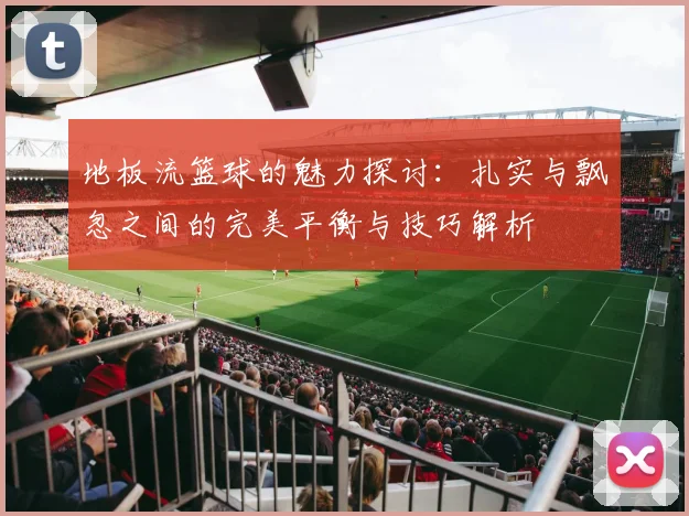 地板流篮球的魅力探讨：扎实与飘忽之间的完美平衡与技巧解析