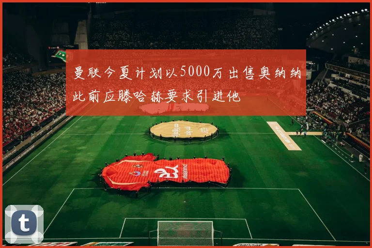 曼联今夏计划以5000万出售奥纳纳此前应滕哈赫要求引进他