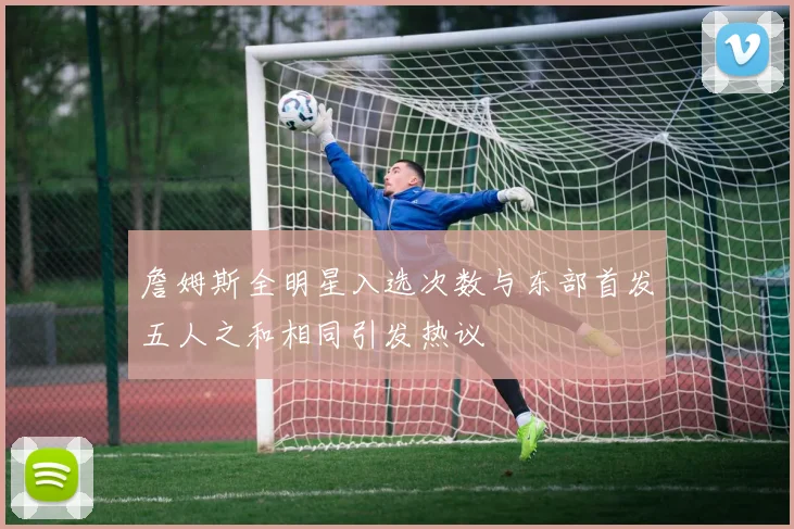 詹姆斯全明星入选次数与东部首发五人之和相同引发热议