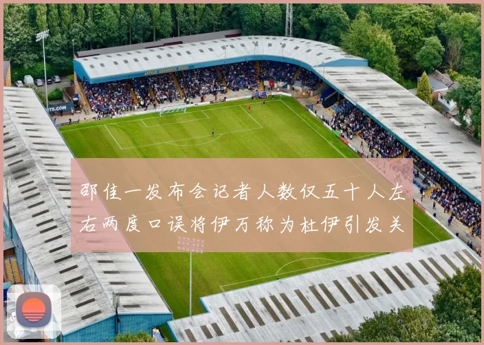 邵佳一发布会记者人数仅五十人左右两度口误将伊万称为杜伊引发关注