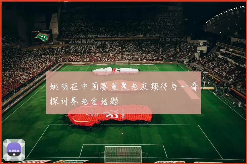 姚明在中国赛重聚老友期待与一哥探讨养老金话题