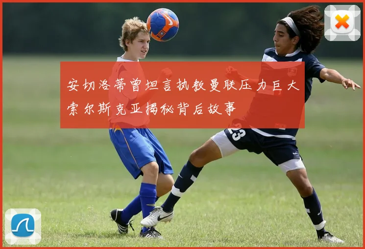 安切洛蒂曾坦言执教曼联压力巨大索尔斯克亚揭秘背后故事
