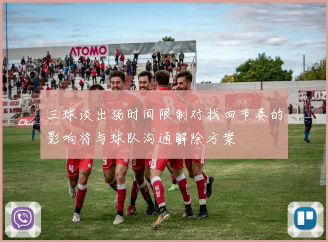 三球谈出场时间限制对找回节奏的影响将与球队沟通解除方案
