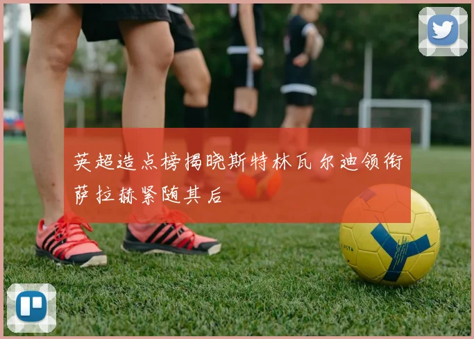英超造点榜揭晓斯特林瓦尔迪领衔萨拉赫紧随其后