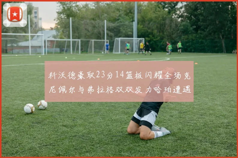 科沃德豪取23分14篮板闪耀全场克尼佩尔与弗拉格双双发力哈珀遭遇瓶颈表现低迷