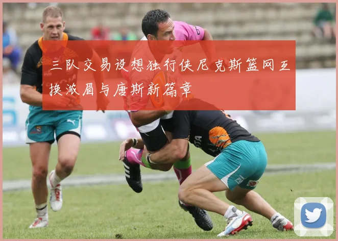 三队交易设想独行侠尼克斯篮网互换浓眉与唐斯新篇章