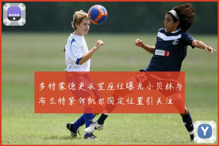 多特蒙德更衣室座位曝光小贝林与布兰特紧邻凯尔固定位置引关注