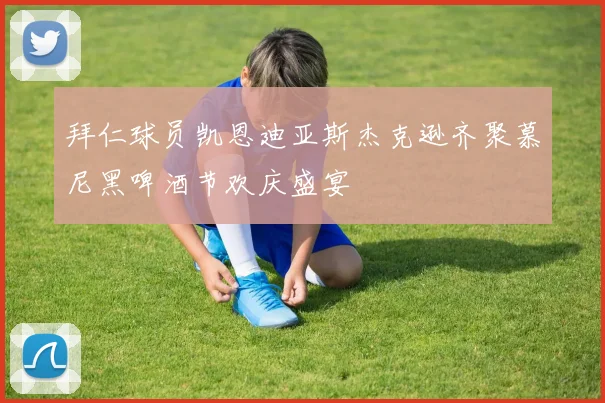 拜仁球员凯恩迪亚斯杰克逊齐聚慕尼黑啤酒节欢庆盛宴