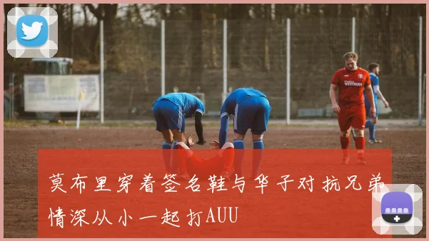 莫布里穿着签名鞋与华子对抗兄弟情深从小一起打AUU