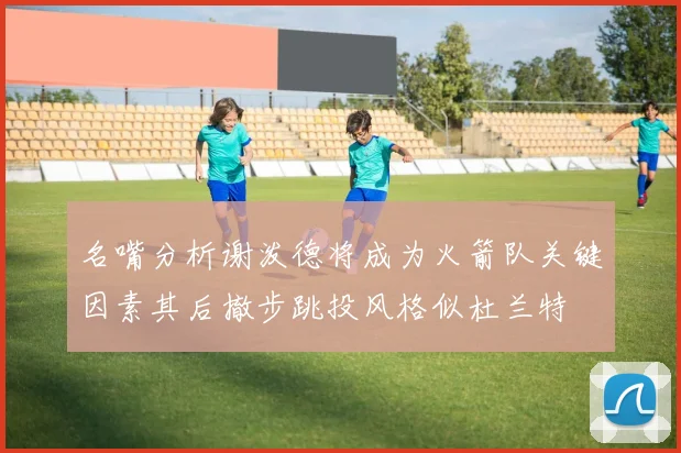 名嘴分析谢泼德将成为火箭队关键因素其后撤步跳投风格似杜兰特