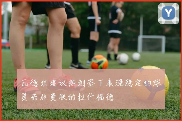 瓦德尔建议热刺签下表现稳定的球员而非曼联的拉什福德