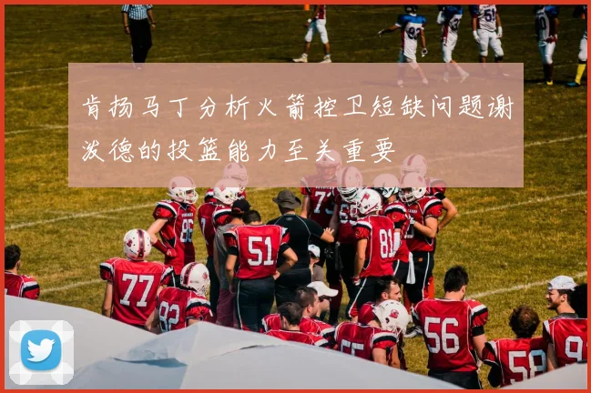 肯扬马丁分析火箭控卫短缺问题谢泼德的投篮能力至关重要