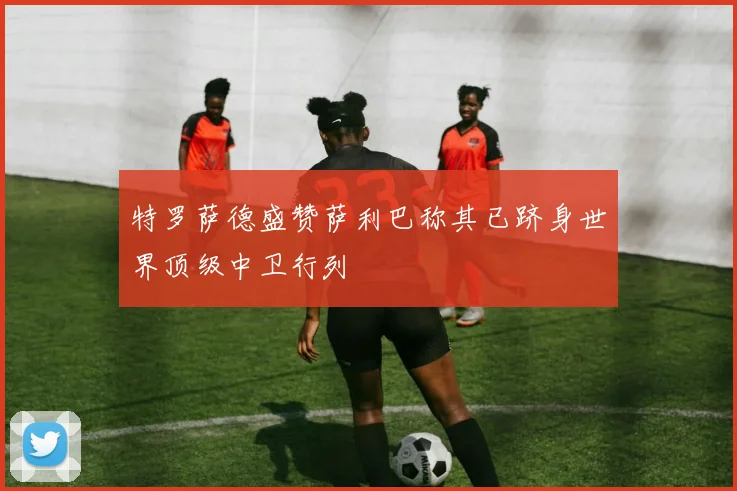 特罗萨德盛赞萨利巴称其已跻身世界顶级中卫行列
