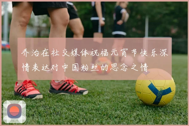 乔治在社交媒体祝福元宵节快乐深情表达对中国粉丝的思念之情